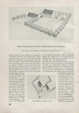 Erster Preis eines Wettbewerbs. Architekt Emil Freymuth, München
EINE VOLKSSCHULE FÜR GRÜNWALD BEI MÜNCHEN
W ährend man früher das Problem der sogenannten
„zusätzlichen Kosten“ im Siedlungswesen einfach
und glatt so löste, daß die an sich erforderlichen
Schulen jahrzehntelang „zurückgestellt“, das heißt
also: nicht gebaut wurden, daß ferner Siedlungen
wild ins Gelände gesetzt wurden ohne Klarstellung
der Verkehrsverhältnisse, gewinnt die Kostenfrage
und dam it der bauliche und jener in der Bemessung
der Bauaufgabe selbst liegende „W irkungsgrad“ all-
sogleich wieder Gewicht und Bedeutung, wenn man
sich parallel zur Siedlung auch zu den hygienischen
und kulturellen Ncbenlei-
stungen verpflichtet fühlt,
in unserem Falle zum
Volksschulbau. Je nach
dem Sinn des maßgeben­
den Pädagogen und des je­
weiligen Architekten kann
ein Schulsaal im Durch­
schnitt seine 25000-60000
Mark kosten. Solche Span­
nen m üßten in Zukunft
aber absolut unterbunden
w erden! Hierfür zeigen
wir hier den Weg m it
einigen für die Ausführung
bestim m ten ersten W ett­
bewerbsarbeiten. — Zu­
nächst eine Volksschule
für die Gemeinde Grünwald, südlich vor München
gelegen. Die Anlage soll in zwei Bauabschnitten
durchgeführt w erden: erst das Schulliaus, dann der
Turnsaal. Hier das Raum program m :
Zwei Klassen ca. 7,00:10,00 m, Garderoben im Gang.
Eine Reserveklasse im Erdgeschoß, als Kindergarten
benutzbar, m it eigener Kleiderablage, m it W asch­
raum und Aborten. Ein W erkraum im Keller (Klassen­
größe). Ein kleiner Lagerraum, ein Lehrerzimmer
von ca. 20 qm, ein Lehrm ittelraum , ein Arztzimmer
m it W arteraum , eine Registratur (Dachgeschoß);
eine Hausmeisterwohnung
eventuell im Keller (Un­
tergeschoß), Aborte usw.;
im Dachgeschoß Lehrer-
wolinung (4 Zimmer und
Zubehör). Für den 2. Bau­
abschnitt sind vorgesehen:
Turnsaal (als Festsaal ver­
wendbar) 12:20 m, Ge­
räteraum , Kleiderablage,
W aschraum (je 20 qm),
Gymnastikwiese, staub­
freie Springanlage. Schul-
bad m it Nebenräum en.
Erweiterungsmöglichkeit
der Schule, gute Beson­
nung aller Klassen, nicht
zubreiteFensterpfeiler. H_,Vogelschaubild im Maßstab 1:1000
 