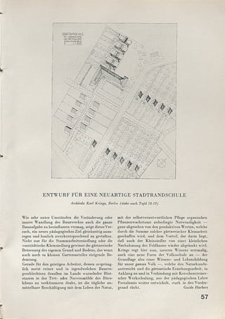 ENTWURF FÜR EINE NEUARTIGE STADTRANDSCHULE
Architekt Karl Krings, Berlin (siehe auch Tafel 18-19)
5TADTBANDSCUULE
m lEtfEWiUSfBM
UNO GAßTNCQkOLCHfc
VOGELSCUAUßlLD.
M. 4«500
Wie sehr unter Um ständen die Veränderung oder
innere W andlung des Bauzweckes auch die ganze
Bauaufgabe zu beeinflussen vermag, zeigt dieserVer­
such, ein neues pädagogisches Ziel gleichzeitig anzu­
regen und baulich zweckentsprechend zu gestalten.
Nicht nur für die Stam marbeitersiedlung oder die
vorstädtische Kleinsiedlung gewinnt die gärtnerische
Betreuung des eigenen Grund und Bodens, des wenn
auch noch so kleinen Gartenanteiles steigende Be­
deutung.
Gerade für den geistigen Arbeiter, dessen ursprüng­
lich m eist reiner und in irgendwelchen Bauern­
geschlechtern draußen im Lande wurzelnder Blut­
stam m in der Tret- oder Nervenmühle des Büro­
lebens zu verküm m ern droht, ist die tägliche un­
m ittelbare Beschäftigung m it dem Leben der Natur,
m it der selbstverantwortliclicn Pflege organischen
Pflanzenwachstums unbedingte Notwendigkeit —
ganz abgesehen von den produktiven W erten, welche
durch die Summe solcher gärtnerischer Kleinarbeit
geschaffen wird, und dem Vorteil, der darin liegt,
daß auch der Kleinsiedler von einer kleinlichen
Nachahmung des Feldbaues wieder abgelenkt wird.
Krings regt hier nun, unseres Wissens erstmalig,
auch eine neue Form der Volksschule an — der
Grundlage also einer Wissens- und Lebensbildung
für unser ganzes Volk — , welche den N aturkunde­
unterricht und die gärtnerische Erziehungsarbeit, in
Anklang an und in Verbindung mit Kerschensteincr-
scher W erkschulung, aus der pädagogischen Lehre
Pestalozzis weiter entwickelt, stark in den Vorder­
grund rückt. Guido Harbers
 