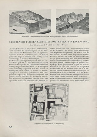 As.lT^V..->2äÄiSs^S5>£a2fc..-
Verschiedene Einblicke in den zukünftigen Moltkeplatz nach dem Wcttbcwcrbsmodell
WETTBEWERB FÜR DEN KÜNFTIGEN MOLTKE-PLATZ IN REGENSBURG
Erster Preis: Architekt Friedrich Haindl jun., München
Um den M oltkeplatz in den Verkehr einzubeziehen,
■wurde vor allem die Dreikronengasse um das Drei­
fache verbreitert. Außerdem wurde im gegenüber­
liegenden Stück der Dreikronengasse, um ihm die
gefährliche Enge zu nehmen, der Gehsteig in das
Haus verlegt, so daß es Arkaden ergibt.
Zur Entlastung der Speichergasse ist diese als E in­
bahnstraße gedacht, da der H auptverkehr in der
Nordsiidrichtung durch die Dreikronenstraße in den
M oltkeplatz geführt werden kann. Die W ermutgasse
wurde als unnötig aufgelassen. W as die Gebäude am
M oltkeplatz selbst betrifft, so wurde das Verwal­
tungsgebäude vierstöckig (Erdgeschoß, drei Ober­
geschosse, ausgebautes Dachgeschoß) ausgeführt, m it
großen Fenstern, aber doch so, daß es sich im R ah­
men Regensburg ausgezeichnet einfügen würde. Die
eigentliche Dom inante sollte der Platz dadurch er­
halten, daß die teils alten, teils häßlichen Gebäude
an der W estseite, die einem neuen Verwaltungs­
und Repräsentationsgebäude der Partei und des
Staates Platz machen sollen, abgebrochen werden.
D adurch gewinnt der Platz für M assenversam m ­
lungen große Bedeutung; denn vom großen Fenster­
balkon desTurm es aus ist die Beherrschung und Lei­
tung von großen Versammlungen in geradezu ein­
zigartiger Weise gewährleistet. Gegen die Maximi-
liansstraßc zu soll das Gebäude im Erdgeschoß
Läden haben. An der Südseite wurde die St. K lara­
brauerei bis zum Gebäude der Partei verlängert, um
eine ruhigere W irkung zu erhalten. Die an der M artin-
Lutherstraße anschließenden W ohngebäude wurden
durch einen Torbau ästhetisch dam it verbunden.
Die W ohngebäude wurden als Randbelebung durch­
geführt und umschließen einen öffentlichen Erho-
60
Lageplan des Moltkeplatzes in Regensburg
 
