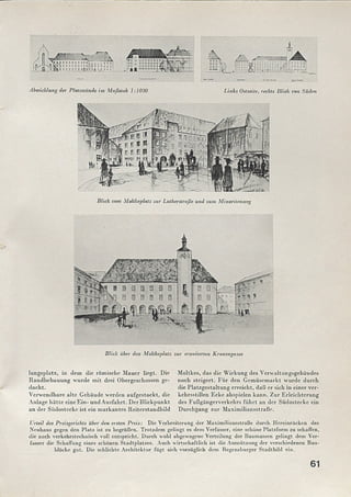Blick über den Moltkeplatz zur erweiterten Kronengasse
lungsplatz, in dem die römische M auer liegt. Die
Randbebauung wurde m it drei Obergeschossen ge­
dacht.
Verwendbare alte Gebäude werden aufgestockt, die
Anlage hätte eineEin- undA usfahrt. Der Blickpunkt
an der Südostecke ist ein m arkantes Reiterstandbild
Moltkes, das die W irkung des Verwaltungsgebäudes
noch steigert. Für den Gemüsemarkt wurde durch
die Platzgestaltung erreicht, daß er sich in einer ver­
kehrsstillen Ecke abspielen kann. Zur Erleichterung
des Fußgängerverkehrs führt an der Südostecke ein
Durchgang zur M aximiliansstraße.
Urteil des Preisgerichts über den ersten Preis: Die Verbreiterung der Maximiliansstraße durch Hereinrücken des
Neubaus gegen den Platz ist zu begrüßen. Trotzdem gelingt es dem Verfasser, eine seböne Platzform zu schaffen,
die auch verkehrstechnisch voll entspricht. Durch wohl abgewogene Verteilung der Baumassen gelingt dem Ver­
fasser die Schaffung eines schönen Stadtplatzes. Auch wirtschaftlich ist die Ausnützung der verschiedenen Bau­
blöcke gut. Die schlichte Architektur fügt sich vorzüglich dem Regensburger Stadtbild ein.
Abwicklung der Platzwunde im Maßstab 1:1000 Links Oslseite, rechts Blick von Süden
Blick vom Moltkeplatz zur Lutherstraße und zum Minoritemveg
61
 