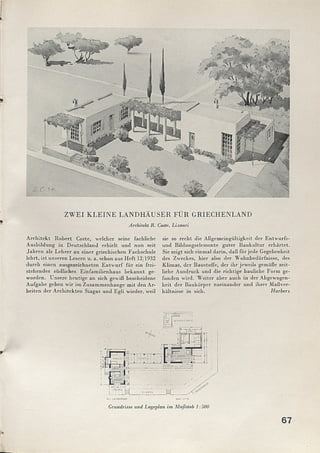ZWEI KLEINE LANDHÄUSER FÜR GRIECHENLAND
Architekt R. Coste., Lixouri
A rchitekt R obert Coste, welcher seine fachliche
Ausbildung in Deutschland erhielt und nun seit
Jahren als Lehrer an einer griechischen Fachschule
lehrt, ist unseren Lesern u. a. schon aus H eft 12/1932
durch einen ausgezeichneten E ntw urf für ein frei­
stehendes südliches Einfam ilienhaus bekannt ge­
worden. Unsere heutige an sich gewiß bescheidene
Aufgabe geben wir im Zusamm enhänge m it den Ar­
beiten der A rchitekten Siagas und Egli wieder, weil
sie so recht die Allgemeingültigkeit der Entw urfs­
und Bildungselemente guter Baukultur erhärtet.
Sie zeigt sich einmal darin, daß für jede Gegebenheit
des Zweckes, hier also der W ohnbedürfnisse, des
Klimas, der Baustoffe, der ihr jeweils gemäße zeit­
liche Ausdruck und die richtige bauliche Form ge­
funden wird. W eiter aber auch in der Abgewogen­
heit der Baukörper zueinander und ihrer M aßver­
hältnisse in sich. Harbers
us tumimn iud ccm
Grundrisse und Lageplan im Maßstab 1:500
67
 