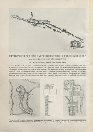 Verlag: Georg D.W. Callwey - München / Verantwortlich: Reg.-Baumstr. G. Harbers-M ünchen / Bei unverlangten Zusendungen
lehnt der erlag jcdeV erantwortung ab. Rücksendung erfolgt nur, wenn Porto beiliegt / Druck: Kästner & Callwey-München
WETTBEWERB FÜR EINE GAUFÜHRERSCHULE IN WALDSIEVERSDORF
ALS BEISPIEL FÜR EINE HÖHENBEBAUUNG
Ein Preis zu 1000 Mark. Architekt Georg Günther, Berlin
In dem W ettbewerb für eine Gauführerschule bei
W aldsieversdorf bestand für die künstlerische Ge­
staltung im wesentlichen die Aufgabe, eine verhält­
nismäßig kleine Baumasse auf einem größeren, weit­
hin beherrschenden Höhenrücken richtig anzuordnen.
Arbeit wieder, welche unseres Erachtens diese Auf­
gabe am besten und m arkantesten gelöst hat, indem
sie gegenüber anderen Arbeiten den H auptblick von
Südosten her (siehe Lageplan) räum lich richtig auf­
fängt durch entsprechende Gliederung und Steige-
Von den acht gleichen Preisen geben wir hier jene rung der Baukörpergrößen in der Blickrichtung. GH.
 