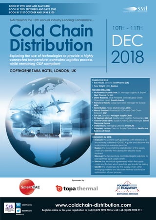 www.coldchain-distribution.com
Register online or fax your registration to +44 (0) 870 9090 712 or call +44 (0) 870 9090 711
CHAIRS FOR 2018:
•	 Bob Hayes, Director, SeerPharma (UK)
•	 Tony Wright, CEO, Exelsius
FEATURED SPEAKERS:
•	 Muhammad Azmat Khan, Sr. Manager Logistics & Export,
Getz Pharma Pvt Ltd.
•	 Didier Basseras, Vice President, Clinical Supply Chain
Operations Head, Sanofi-Aventis
•	 Francisco Rizzuto, Cargo Specialist, Manager for Europe,
IATA
•	 Henk Mulder, Head, Digital Cargo, IATA
•	 Marco Gaudesi, Pharmacist - GDP and Cold Chain
Referent, MSF
•	 Sue Lee, Director, Hexagon Supply Chain
•	 Dr Stephen Mitchell, Quality Lead Logistics Partnerships, GSK
•	 Gianne Olaes-Dénis, Supply Chain Quality Manager, Sanofi
Genzyme Europe
•	 Stefan Braun, Managing Director, SmartCAE
•	 Gianpiero Lorusso, Director, Supply Operations, Healthcare
Business of Merck
HIGHLIGHTS IN 2018:
•	Evaluate the current GDP guidelines, with reference to
the recently published PQG/ECA guide and discover the
implications for everyday practise
•	Explore the overwhelming digitalisation of the supply
chain and identify the subsequent security issues
involved
•	Discover the temperature controlled logistic solutions to
best optimize your supply chain
•	Discuss the technical agreements within the supply
chain and find out what questions you should be asking
•	Identify the challenges for the supply chain within
emerging markets and discover the best solutions for
optimization of your process
10TH - 11TH
DEC
2018
COPTHORNE TARA HOTEL, LONDON, UK
Exploring the use of technologies to provide a highly
connected temperature-controlled logistics process,
whilst remaining GDP compliant
SMi Presents the 13th Annual Industry Leading Conference...
Cold Chain
Distribution
BOOK BY 29TH JUNE AND SAVE £400
BOOK BY 28TH SEPTEMBER AND SAVE £300
BOOK BY 31ST OCTOBER AND SAVE £100
SMi Pharma
@SMiPharm
Sponsored by
#smiccd
 