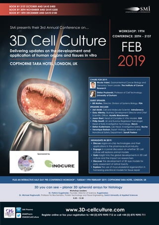 www.3D-cellculture.com
Register online or fax your registration to +44 (0) 870 9090 712 or call +44 (0) 870 9090 711
3D you can see – planar 3D spheroid arrays for histology
Workshop Leaders:
Dr. Patrick Kugelmeier, Founder, Director of Science, Kugelmeiers
Dr. Michael Raghunath, Professor for Biochemistry, Protein Technology and Tissue Engineering, Zurich University of Applied Sciences
8.30 - 12.30
PLUS AN INTERACTIVE HALF-DAY PRE-CONFERENCE WORKSHOP | TUESDAY 19TH FEBRUARY 2019, COPTHORNE TARA HOTEL, LONDON, UK
CHAIRS FOR 2019:
Nicola Valeri, Gastrointestinal Cancer Biology and
Genomics Team Leader, The Institute of Cancer
Research
Stefan Przyborski, Professor of Cell Technology,
University of Durham
GUEST SPEAKER:
•	 Bill Mattes, Director, Division of Systems Biology, FDA
SPEAKERS INCLUDE:
•	 Asli Akidil, Cell and Molecular Scientist, AstraZeneca
•	 Gary Allenby, Business Development Director and Chief
Scientific Officer, Aurelia Biosciences
•	 Jason Ekert, Head of Complex In Vitro Models, GSK
•	 Philip Hewitt, UK and Eurotox Registered Toxicologist,
Head of Early Investigative Technology, Merck
•	 Stefan Kustermann, Lab Head, Investigative Safety, Roche
•	 Veronique Barban, Expert Virology, Research and
Nonclinical Safety Department, Sanofi Pasteur
HIGHLIGHTS IN 2019:
•	Discuss organ-on-chip technologies and their
applications in the pharmaceutical industry
•	Engage in a panel discussion on whether 3D cell
culture will replace animal models
•	Gain insight into the global developments in 3D cell
culture and the impact on researchers
•	Discover the development of 3D eye models for 	
early assessment of retinal toxicity
•	Explore the use of musculoskeletal regeneration in
harnessing preclinical models for tissue repair
WORKSHOP: 19TH
CONFERENCE: 20TH - 21ST
FEB
2019COPTHORNE TARA HOTEL, LONDON, UK
Delivering updates on the development and
application of human organs and tissues in vitro
SMi presents their 3rd Annual Conference on…
3D Cell Culture
BOOK BY 31ST OCTOBER AND SAVE £400
BOOK BY 30TH NOVEMBER AND SAVE £200
BOOK BY 14TH DECEMBER AND SAVE £100
SMi Pharma
@SMiPharm
#SMi3DCellCulture
Sponsored by
 