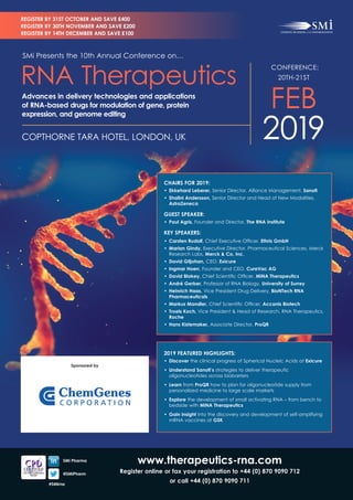 www.therapeutics-rna.com
Register online or fax your registration to +44 (0) 870 9090 712
or call +44 (0) 870 9090 711
	 SMi Pharma
	@SMiPharm
#SMirna
CHAIRS FOR 2019:
•	 Ekkehard Leberer, Senior Director, Alliance Management, Sanofi
•	 Shalini Andersson, Senior Director and Head of New Modalities,
AstraZeneca
GUEST SPEAKER:
•	 Paul Agris, Founder and Director, The RNA Institute
KEY SPEAKERS:
•	 Carsten Rudolf, Chief Executive Officer, Ethris GmbH
•	 Marian Gindy, Executive Director, Pharmaceutical Sciences, Merck
Research Labs, Merck & Co, Inc.
•	 David Giljohan, CEO, Exicure
•	 Ingmar Hoerr, Founder and CEO, CureVac AG
•	 David Blakey, Chief Scientific Officer, MiNA Therapeutics
•	 André Gerber, Professor of RNA Biology, University of Surrey
•	 Heinrich Haas, Vice President Drug Delivery, BioNTech RNA
Pharmaceuticals
•	 Markus Mandler, Chief Scientific Officer, Accanis Biotech
•	 Troels Koch, Vice President & Head of Research, RNA Therapeutics,
Roche
•	 Hans Kistemaker, Associate Director, ProQR
2019 FEATURED HIGHLIGHTS:
•	 Discover the clinical progress of Spherical Nucleic Acids at Exicure
•	 Understand Sanofi’s strategies to deliver therapeutic
oligonucleotides across biobarriers
•	 Learn from ProQR how to plan for oligonucleotide supply from
personalized medicine to large scale markets
•	 Explore the development of small activating RNA – from bench to
bedside with MiNA Therapeutics
• 	Gain insight into the discovery and development of self-amplifying
mRNA vaccines at GSK
CONFERENCE:
20TH-21ST
FEB
2019COPTHORNE TARA HOTEL, LONDON, UK
SMi Presents the 10th Annual Conference on…
RNA Therapeutics
Advances in delivery technologies and applications
of RNA-based drugs for modulation of gene, protein
expression, and genome editing
REGISTER BY 31ST OCTOBER AND SAVE £400
REGISTER BY 30TH NOVEMBER AND SAVE £200
REGISTER BY 14TH DECEMBER AND SAVE £100
Sponsored by
 