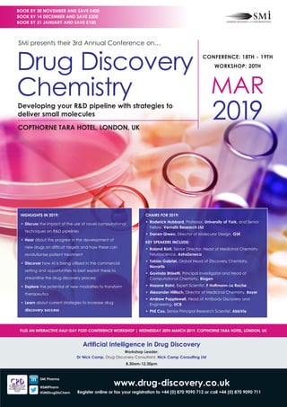 www.drug-discovery.co.uk
Register online or fax your registration to +44 (0) 870 9090 712 or call +44 (0) 870 9090 711
CHAIRS FOR 2019:
•	 Roderick Hubbard, Professor, University of York, and Senior
Fellow, Vernalis Research Ltd
•	 Darren Green, Director of Molecular Design, GSK
KEY SPEAKERS INCLUDE:
•	 Roland Bürli, Senior Director, Head of Medicinal Chemistry
Neuroscience, AstraZeneca
•	 Tobias Gabriel, Global Head of Discovery Chemistry,
Novartis
•	 Govinda Bhisetti, Principal Investigator and Head of
Computational Chemistry, Biogen
•	 Hasane Ratni, Expert Scientist, F Hoffmann-La Roche
•	 Alexander Hillisch, Director of Medicinal Chemistry, Bayer
•	 Andrew Popplewell, Head of Antibody Discovery and
Engineering, UCB
•	 Phil Cox, Senior Principal Research Scientist, AbbVie
HIGHLIGHTS IN 2019:
•	Discuss the impact of the use of novel computational
techniques on R&D pipelines
•	Hear about the progress in the development of
new drugs on difficult targets and how these can
revolutionise patient treatment
•	Discover how AI is being utilised in the commercial
setting and opportunities to best exploit these to
streamline the drug discovery process
•	Explore the potential of new modalities to transform
therapeutics
•	Learn about current strategies to increase drug
discovery success
CONFERENCE: 18TH - 19TH
WORKSHOP: 20TH
MAR
2019COPTHORNE TARA HOTEL, LONDON, UK
Developing your R&D pipeline with strategies to
deliver small molecules
SMi presents their 3rd Annual Conference on…
Drug Discovery
Chemistry
BOOK BY 30 NOVEMBER AND SAVE £400
BOOK BY 14 DECEMBER AND SAVE £200
BOOK BY 31 JANUARY AND SAVE £100
SMi Pharma
@SMiPharm
#SMiDrugDisChem
Artificial Intelligence in Drug Discovery
Workshop Leader:
Dr Nick Camp, Drug Discovery Consultant, Nick Camp Consulting Ltd
8.30am-12.30pm
PLUS AN INTERACTIVE HALF-DAY POST-CONFERENCE WORKSHOP | WEDNESDAY 20TH MARCH 2019, COPTHORNE TARA HOTEL, LONDON, UK
 