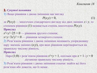 2.2. Супутнi поняття
1) Якщо рiвняння з двома змiнними має вигляд
P(x;y) = 0, (1)
де P(x;y) — многочлен стандартного вигляду вiд двох змiнних x i y, то
степенем рiвняння (1) називається степiнь многочлена P(x;y).
Приклад
x2
+y2
−25 = 0 — рiвняння другого степеня;
x+y−3x2
y2
= 0 — рiвняння четвертого степеня.
2) Розв’язком рiвняння з двома змiнними називають упорядковану
пару значень змiнних (x;y), при яких рiвняння перетворюється на
правильну числову рiвнiсть.
Приклад
Пара (1;0) є розв’язком рівняння x2
+y = 1, оскiльки при x = 1 і y = 0
дiстанемо правильну числову рiвнiсть.
3) Розв’язати рiвняння з двома змiнними означає знайти всi його
розв’язки або довести, що їх немає.
Конспект 18
 