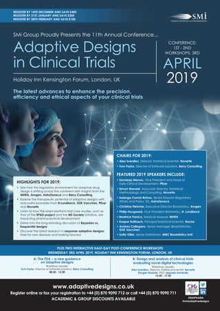 PLUS TWO INTERACTIVE HALF-DAY POST-CONFERENCE WORKSHOPS
WEDNESDAY 3RD APRIL 2019, HOLIDAY INN KENSINGTON FORUM, LONDON, UK
HIGHLIGHTS FOR 2019:
•	 	See how the regulatory environment for adaptive drug
design is shifting across the continent with insights from the
MHRA, Amgen, AstraZeneca and Berry Consulting
•	 Explore the therapeutic potential of adaptive designs with
real-world examples from	H.Lundbeck,	GSK	Vaccines,	Pfi	zer	
and Novartis
•	 Listen to how the latest platform trial case studies, such as
that of the EPAD project and the MS Society initiative, are
impacting pharmaceutical development
•	 	Delve into the long-standing discussion of Bayesian vs.
frequentist designs
•	 	Discover the latest research in response-adaptive designs:
trials for rare diseases and looking forward
CHAIRS FOR 2019:
	•		Alex Sverdlov, Director, Statistical Scientist, Novartis
•		Tom Parke, Director of Software Solutions, Berry Consulting
FEATURED 2019 SPEAKERS INCLUDE:
		•		Sandeep Menon, Vice President and Head of
Early Clinical Development,	Pfi	zer
		•		Simon Wandel, Associate Director, Statistical
Methodology and Consulting, Novartis
		•		Solange Corriol-Rohou, Senior Director Regulatory
Affairs and Policy, EU, AstraZeneca
		•		Christine Fletcher, Executive Director Biostatistics, Amgen
		•		Philip Hougaard, Vice President Biometrics, H. Lundbeck
		•		Beatrice Panico, Medical Assessor, MHRA
		•				Kaspar	Rufi	bach,	Principal Statistical Scientist, Roche
		•		Andrea Callegaro, Senior Manager, Biostatistician,
GSK Vaccines
		•		Sofi	a	Villar,	Senior Statistician, MRC Biostatistics Unit
Holiday Inn Kensington Forum, London, UK
www.adaptivedesigns.co.uk
Register online or fax your registration to +44 (0) 870 9090 712 or call +44 (0) 870 9090 711
ACADEMIC & GROUP DISCOUNTS AVAILABLE @SMIPHARM
#smiadaptivedesigns
REGISTER BY 14TH DECEMBER AND SAVE £400
REGISTER BY 31ST JANUARY AND SAVE £200
REGISTER BY 28TH FEBRUARY AND SAVE £100
SMi Group Proudly Presents the 11th Annual Conference...
CONFERENCE:
1ST - 2ND
WORKSHOPS: 3RD
APRIL
2019
Adaptive Designs
in Clinical Trials
The latest advances to enhance the precision,
effi	ciency	and	ethical	aspects	of	your	clinical	trials
B: Design and analysis of clinical trials
evaluating novel digital technologies
Workshop Leader:
Alex Sverdlov, Director, Statistical Scientist, Novartis
Yevgen	Ryeznik,	PhD, Uppsala University
13.30 - 17.30
A: The FDA – a new guidance
on adaptive designs
Workshop Leader:
Tom Parke, Director of Software Solutions, Berry Consulting
08.30 - 12.30
 