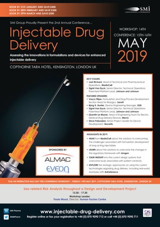 www.injectable-drug-delivery.com
Register online or fax your registration to +44 (0) 870 9090 712 or call +44 (0) 870 9090 711
Use-related Risk Analysis throughout a Design and Development Project
13.30 - 17.30
Workshop Leader:
Paula Wood, Director, Human Factors Centre
PLUS AN INTERACTIVE HALF-DAY PRE-CONFERENCE WORKSHOP | TUESDAY 14TH MAY 2019, COPTHORNE TARA HOTEL, KENSINGTON, LONDON UK
SMi Pharma
@SMiPharm
WORKSHOP: 14TH
CONFERENCE: 15TH-16TH
MAY
2019COPTHORNE TARA HOTEL, KENSINGTON, LONDON UK
SMi Group Proudly Present the 2nd Annual Conference…
Injectable Drug
Delivery
Assessing the innovations in formulations and devices for enhanced
injectable delivery
BOOK BY 31ST JANUARY AND SAVE £400
BOOK BY 28TH FEBRUARY AND SAVE £300
BOOK BY 29TH MARCH AND SAVE £200
2019 CHAIRS:
•	 Joel Richard, Head of Technical and Pharmaceutical
Operations, MedinCell
•	 Sigrid Van Dyck, Senior Director, Technical Operations
Parenteral Platform Lead, Johnson and Johnson
FEATURED SPEAKERS:
•	 Vasco Filipe, Formulation and Drug Process Development
Section Head for Biologics, Sanofi
•	 Bjorg K. Hunter, Device Engineering Manager, GSK
•	 Sigrid Van Dyck, Senior Director, Technical Operations
Parenteral Platform Lead, Johnson and Johnson
•	 Quentin Le Masne, Head of Engineering Team for Electro-
Medical Drug Delivery Devices, Merck
•	 Steve Paboojian, Senior Project Leader for Device
Development, Novartis
HIGHLIGHTS IN 2019:
•	 HEAR from MedinCell about the solutions to overcoming
the challenges associated with formulation development
of long acting injectables
•	 LEARN about the solutions to overcome the changes in
the regulatory framework with Amgen
•	 GAIN INSIGHT into the current design systems that
overcome issues associated with patient centricity
•	 EXPLORE the strategic approaches on using the current
technologies regarding drug delivery, including real-world
examples with AstraZeneca
SPONSORED BY
 