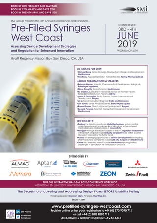 PLUS ONE INTERACTIVE HALF-DAY POST-CONFERENCE WORKSHOP
WEDNESDAY 5TH JUNE 2019, HYATT REGENCY MISSION BAY, SAN DIEGO, CA, USA
www.preﬁlled-syringes-westcoast.com
Register online or fax your registration to +44 (0) 870 9090 712
or call +44 (0) 870 9090 711
ACADEMIC & GROUP DISCOUNTS AVAILABLE
SPONSORED BY
SMi Group Presents the 4th Annual Conference and Exhibition…
Hyatt Regency Mission Bay, San Diego, CA, USA
CONFERENCE:
3RD - 4TH
JUNE
2019WORKSHOP: 5TH
Pre-Filled Syringes
West Coast
Assessing Device Development Strategies
and Regulation for Enhanced Innovation
The Secrets to Uncovering and Addressing Design Flaws BEFORE Usability Testing
Workshop Leader: Shannon Clark, Principal, UserWise, Inc.
08.30 - 12.00
SMi Pharma
@SMiPharm
#smipfsusa
CO-CHAIRS FOR 2019:
• Michael Song, Senior Manager, Dosage Form Design and Development,
MedImmune
• Tina Rees, Associate Director - Human Factors, Ferring Pharmaceuticals
LEADING PHARMACEUTICAL SPEAKERS:
• Bejamin Werner, Scientist, Pharmaceutical Development Biologicals,
Boehringer Ingelheim
• Diane Doughty, Senior Scientist, MedImmune
• Ed Israelski, Consultant - Technical Advisor on Human Factors,
Retired Director Human Factors, AbbVie
• Jason E. Fernandez, Senior Scientist, Protein Pharmaceutical
Development, Biogen
• Lin Li, Senior Consultant Engineer, Eli Lilly and Company
• Lori Burton, Senior Principal Scientist, Bristol-Myers Squibb
• Ronald Forster, Director Process Development, Amgen
• Swapnil Pansare, Scientist, Dosage Form Design and Development,
MedImmune
NEW FOR 2019:
• Explore the latest innovations in digital technology, enhancing the
patient experience through mobile applications, software-based
medical devices and advances in connectivity
• Navigate through the recent updates in the PFS regulatory environment
with an FDA perspective and industry perspectives as well as a panel
discussion forecasting the future trends
• Assess on emerging approaches to device development from leading
pharmaceutical companies including Eli Lilly, Amgen and MedImmune
• Delve into the latest research and case studies exploring the key
challenges in formulation for combination products
BOOK BY 28TH FEBRUARY AND SAVE $400
BOOK BY 29TH MARCH AND SAVE $200
BOOK BY THE 30TH APRIL AND SAVE $100
 