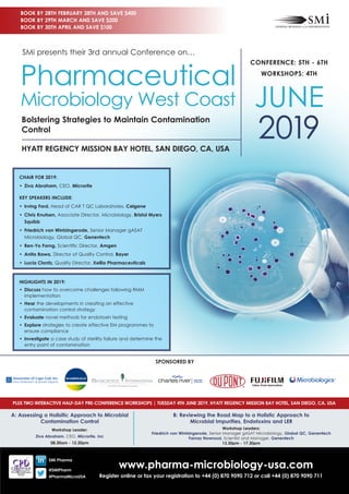 www.pharma-microbiology-usa.com
Register online or fax your registration to +44 (0) 870 9090 712 or call +44 (0) 870 9090 711
CHAIR FOR 2019:
•	 Ziva Abraham, CEO, Microrite
KEY SPEAKERS INCLUDE:
•	 Irving Ford, Head of CAR T QC Laboratories, Celgene
•	 Chris Knutsen, Associate Director, Microbiology, Bristol Myers
Squibb
•	 Friedrich von Wintzingerode, Senior Manager gASAT
Microbiology, Global QC, Genentech
•	 Ren-Yo Forng, Scientific Director, Amgen
•	 Anita Bawa, Director of Quality Control, Bayer
•	 Lucia Clontz, Quality Director, Xellia Pharmaceuticals
HIGHLIGHTS IN 2019:
•	Discuss how to overcome challenges following RMM
implementation
•	Hear the developments in creating an effective
contamination control strategy
•	Evaluate novel methods for endotoxin testing
•	Explore strategies to create effective EM programmes to
ensure compliance
•	Investigate a case study of sterility failure and determine the
entry point of contamination
CONFERENCE: 5TH - 6TH
WORKSHOPS: 4TH
JUNE
2019HYATT REGENCY MISSION BAY HOTEL, SAN DIEGO, CA, USA
Bolstering Strategies to Maintain Contamination
Control
SMi presents their 3rd annual Conference on…
Pharmaceutical
Microbiology West Coast
BOOK BY 28TH FEBRUARY 28TH AND SAVE $400
BOOK BY 29TH MARCH AND SAVE $200
BOOK BY 30TH APRIL AND SAVE $100
SMi Pharma
@SMiPharm
#PharmaMicroUSA
SPONSORED BY
PLUS TWO INTERACTIVE HALF-DAY PRE-CONFERENCE WORKSHOPS | TUESDAY 4TH JUNE 2019, HYATT REGENCY MISSION BAY HOTEL, SAN DIEGO, CA, USA
A: Assessing a Holisitic Approach to Microbial
Contamination Control
Workshop Leader:
Ziva Abraham, CEO, Microrite, Inc
08.30am - 12.30pm
B: Reviewing the Road Map to a Holistic Approach to
Microbial Impurities, Endotoxins and LER
Workshop Leaders:
Friedrich von Wintzingerode, Senior Manager gASAT Microbiology, Global QC, Genentech
Farnaz Nowroozi, Scientist and Manager, Genentech
13.30pm - 17.30pm
 