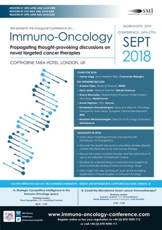 www.immuno-oncology-conference.com
Register online or fax your registration to +44 (0) 870 9090 712
or call +44 (0) 870 9090 711
A: Strategic Competitive Intelligence in the
Immuno-Oncology space
Workshop Leaders:
Timos Papagatsias, CEO, LucidQuest Ventures
08.30 - 12.30
B: Could the Microbiome boost cancer immunotherapy?
Workshop Leaders:
Shahram Lavasani, CEO, ImmuneBiotech
Ramin Massoumi, Principal Investigator, Lund University
13:30 - 17:00
PLUS TWO INTERACTIVE HALF-DAY PRE-CONFERENCE WORKSHOPS | TUESDAY 25TH SEPTEMBER 2018, COPTHORNE TARA HOTEL, LONDON, UK
SMi Pharma
@SMiPharm
#immunooncologySMi
CHAIR FOR 2018:
•	James Legg, Vice President R&D, Crescendo Biologics
KEY SPEAKERS INCLUDE:
•	Andrew Exley, Medical Assessor, MHRA
•	Harry Smith, Medical Scientist, Gilead Sciences
•	Grace Macaulay, Global Safety Physician Patient Safety
Oncology, MedImmune
•	David Giljohan, CEO, Exicure
•	Kandeepan Ganeshalingam, Executive Director, Oncology
Therapeutic Area Head, European Clinical Development,
MSD
•	Rochana Wickramasinghe, Director of Oncology Evaluation,
AstraZeneca
HIGHLIGHTS IN 2018:
•	Learn about targeting immune checkpoints with
Humabody VH Therapeutics
•	Discover the recent advances in providing durable disease
control with Keytruda as an anti-cancer therapy
•	Discuss the tumour mutation burden and the potential of its
use as an indication of treatment choice
•	Develop an understanding of unwanted immunogenicity
and functionality testing of immuno-oncology drugs
•	Gain insight into new techniques, such as the emerging
applications of liquid biopsies, in Immuno-Oncology
WORKSHOPS: 25TH
CONFERENCE: 26TH-27TH
SEPT
2018COPTHORNE TARA HOTEL, LONDON, UK
SMi presents the inaugural Conference on…
Immuno-Oncology
Propagating thought-provoking discussions on
novel targeted cancer therapies
REGISTER BY 30TH APRIL AND SAVE £400
REGISTER BY 31ST MAY AND SAVE £300
REGISTER BY 29TH JUNE AND SAVE £200
 