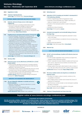 Immuno-Oncology
Day One | Wednesday 26th September 2018 	 www.immuno-oncology-conference.com
08.30	 Registration & Coffee
09.00	 Chairman’s Opening Remarks
James Legg, Vice President R&D, Crescendo Biologics
KEYTRUDA, IMMUNE CHECKPOINTS AND ONCOLYTIC VIRUSES
9.10 	 Keytruda: anticancer therapy across a wide range of
malignancies
•	Recent advances in providing durable disease control
•	Innovative combination strategies to improve upon
monotherapy activity and overcome resistance
•	Importance of patient selection in cancer immunotherapy
Kandeepan Ganeshalingam, Executive Director, Therapeutic Area
Head Oncology, Merck Sharp & Dohme
9.50 	 Targeting immune checkpoints with Humabody VH Therapeutics
•	Crescendo Biologics’ development of Humabody VH
	 products, small highly adaptable and flexible proteins which
can be developed into differentiated therapeutics
•	A description of Crescendo’s approach to developing
differentiated Immuno oncology therapeutics with several
examples of molecules in our research pipleline
•	Case studies include a BiParatopic PD-1 inhibitor which shows
efficacy in an anti-PD-1 insensitive in vivo model, a BiSpecific
molecule inhibiting both PD-1 and LAG3 for overcoming
resistance or insensitivity to PD-1 inhibition and a Targeted IO
approach in which T-cell co-stimulation is focused away from
the periphery and into the tumour microenvironment in order to
improve the narrow therapeutic index observed with standard
T-cell agonist antibodies
James Legg, Vice President R&D, Crescendo Biologics Ltd
10.30 	 Morning Coffee
11.00 	 Enhanced cancer vaccine effectiveness with NKTR-214, a CD122-
biased cytokine
•	 NKTR-214 biases signalling through the IL-2 receptor pathway
to generate profound effector T-cell responses while reducing
regulatory T-cell activity in tumours
•	Combination dosing of NKTR-214 dramatically enhances activity
of several tumour vaccine modalities in mouse models
•	The unique profile of T-cell activity generated by NKTR-214 may
enable the next generation of tumour vaccines
Jonathan Zalevsky, Senior Vice President Biology & Preclinical
Development, Nektar Therapeutics
BISPECIFICS, PK-PD MODELING AND IMMUNOGENICITY
11.40 	 The use of Bispecific Antibodies to modulate anti-tumour
	 immune responses
•	Bispecific antibodies: an attractive alternative to cancer
treatments combinations
•	F-star’s approach to create bispecific mAb²
•	In vitro and in vivo efficacy of F-star bispecific antibodies
targeting oncology pathway
Session reserved for F-Star (speaker to be confirmed)
12.20 	 Networking Lunch
13.30 	 Application of PK-PD modeling and simulation in development of
T-Cell redirecting antibodies
•	Platform Target-Biologic-Effector Engagement Model
•	Evaluation of key parameters (e.g. Target/T-cell affinity, E:T
Ratio) on Cytolysis and T-cell Activation
•	Evolution of the developed platform model to Multi-specific
Biologics
•	Preclinical-to-Clinical Translation
Aman Singh, PK-PD Scientist, Janssen
14.10 	 Unwanted immunogenicity and functionality testing of immuno-
oncology drugs
•	Tools for early unwanted immunogenicity assessment: in silico
and in vitro assays
•	In vitro functional testing to accelerate immune oncology drug
design
•	Optimal early lead selection
Sofie Pattijn, Chief Technology Officer, ImmunXperts
14.50 	 Afternoon Tea
CAR-T CELLS AND THE TUMOUR MUTATION BURDEN
15.20 	 T4 CAR T cell immunotherapy of patients with refractory head and
neck cancer
•	A CAR has been engineered using a promiscuous ligand that
engages 8 distinct ErbB dimer species
•	Phase 1 evaluation has been initiated in patients with head and
neck cancer, using intra-tumoural delivery and phased dose
escalation to mitigate risk
•	Thirteen patients have been safely treated to date, at doses of
up to 1Bn cells, without DLTs and with an efficacy signal evident
Caroline Hull, Research Associate, Kings College London
16.00 	 The tumour mutation burden and using this as an indication of
treatment choice
•	The effect of a higher number of somatic mutations on the
susceptibility to treatment
•	Why a higher somatic mutation rate increases the chance of
response to IO treatments
•	How the tumour mutation burden can be harnessed to optimise
the effect of therapies
•	The cut off points used and the validation of this point
Harry Smith, Medical Scientist, Gilead
16.40 	 Chairman’s Closing Remarks and Close of Day One
Register online at www.immuno-oncology-conference.com
SUPPORTED BY
SPONSORSHIP AND EXHIBITION OPPORTUNITIES
SMi offer sponsorship, exhibition, advertising and branding packages, uniquely tailored to complement your company’s marketing strategy. Prime
networking opportunities exist to entertain, enhance and expand your client base within the context of an independent discussion specific to your
industry. Should you wish to join the increasing number of companies benefiting from sponsoring our conferences please call:
Alia Malick on +44 (0) 20 7827 6168 or email: amalick@smi-online.co.uk
 