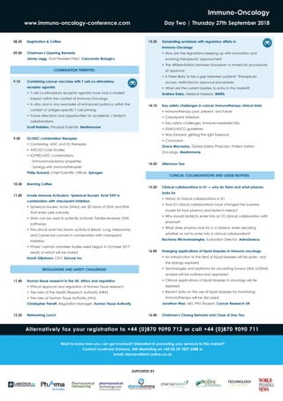 Immuno-Oncology
www.immuno-oncology-conference.com	 Day Two | Thursday 27th September 2018
08.30	 Registration & Coffee
09.00	 Chairman’s Opening Remarks
James Legg, Vice President R&D, Crescendo Biologics
COMBINATION THERAPIES
9.10 	 Combining cancer vaccines with T cell co-stimulatory
	 receptor agonists
•	T cell co-stimulatory receptor agonists have had a modest
impact within the context of Immuno-Oncology
•	In vitro and in vivo examples of enhanced potency within the
context of antigen-specific T cell priming
•	Future directions and opportunities for academic / biotech
collaborations
Scott Robbins, Principal Scientist, MedImmune
9.50 	 IO/ADC combination therapies
•	Combining ADC and IO therapies
•	ADC/IO Case Studies
•	IO/PBD-ADC combinations
	 - Immunomodulatory properties
	 - Synergy with immunotherapies
Philip Howard, Chief Scientific Officer, Spirogen
10.30 	 Morning Coffee
11.00 	 Innate Immune Activators- Spherical Nucleic Acid TLR9 in
combination with checkpoint inhibitors
•	Spherical Nucleic Acids (SNAs) are 3D forms of DNA and RNA
that enter cells naturally
•	SNAs can be used to potently activate Toll-like-receptor (TLR)
pathways
•	Pre-clincal work has shown activity in Breast, Lung, Melanoma,
and Colorectal cancers in combination with checkpoint
inhibitors
•	Phase I normal volunteer studies were begun in October 2017,
results of which will be shared
David Giljohann, CEO, Exicure Inc.
REGULATIONS AND SAFETY CHALLENGES
11.40 	 Human tissue research in the UK: ethics and regulation
•	Ethical approval and regulation of Human Tissue research
•	The roles of the Health Research Authority (HRA)
•	The roles of Human Tissue Authority (HTA)
Christopher Perrett, Regulation Manager, Human Tissue Authority
12.20 	 Networking Lunch
13.30 	 Generating symbiosis with regulatory affairs in
	Immuno-Oncology
•	How are the regulations keeping up with innovation and
evolving therapeutic approaches?
•	The differentiation between European vs American procedures
of approval
•	Is there likely to be a gap between patients’ therapeutic
access, restricted by approval procedures
•	What are the current barriers to entry in the market?
Andrew Exley, Medical Assessor, MHRA
14.10 	 Key safety challenges in cancer immunotherapy clinical trials
•	Immunotherapy past, present, and future
•	Checkpoint inhibitors
•	Key safety challenges: immune-mediated AEs
•	ESMO/ASCO guidelines
•	Way forward: getting the right balance
•	Conclusion
Grace Macaulay, Global Safety Physician, Patient Safety-
Oncology, MedImmune
14.50 	 Afternoon Tea
CLINICAL COLLABORATIONS AND LIQUID BIOPSIES
15.20 	 Clinical collaborations in IO — why do them and what pharma
looks for
•	History of clinical collaborations in IO
•	How IO clinical collaborations have changed the business
model for how pharma and biotech interact
•	Why should biotechs enter into an IO clinical collaboration with
pharma?
•	What does pharma look for in a biotech when deciding
whether or not to enter into a clinical collaboration?
Rochana Wickramasinghe, Evaluation Director, AstraZeneca
16.00 	 Emerging applications of liquid biopsies in immuno-oncology
•	An introduction to the field of liquid biopsies will be given, and
the biology explored
•	Technologies and platforms for circulating tumour DNA (ctDNA)
analysis will be outlined and appraised
•	Clinical applications of liquid biopsies in oncology will be
explored
•	Recent data on the use of liquid biopsies for monitoring
immunotherapy will be discussed
Jonathan Wan, MD, PhD Student, Cancer Research UK
16.40 	 Chairman’s Closing Remarks and Close of Day Two
Alternatively fax your registration to +44 (0)870 9090 712 or call +44 (0)870 9090 711
SUPPORTED BY
Want to know how you can get involved? Interested in promoting your services to this market?
Contact Lyudmyla Durneva, SMi Marketing on +44 (0) 20 7827 6088 or
email: ldurneva@smi-online.co.uk
 