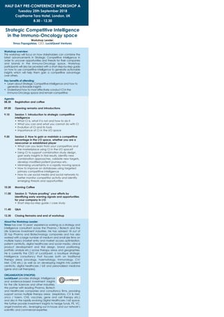 HALF DAY PRE-CONFERENCE WORKSHOP A
Tuesday 25th September 2018
Copthorne Tara Hotel, London, UK
8.30 - 12.30
Strategic Competitive Intelligence
in the Immuno-Oncology space
Workshop Leader:
Timos Papagatsias, CEO, LucidQuest Ventures
Workshop overview:
This workshop will focus on how stakeholders can combine the
latest advancements in Strategic Competitive Intelligence in
order to uncover opportunities and threats for their companies
and brands in the Immuno-Oncology space. Workshop
participants will also be provided with a short step-by-step guide
on how to use competitive intelligence to generate actionable
insights which will help them gain a competitive advantage
over others.
Key benefits of attending:
•	 Learn about Strategic Competitive Intelligence and how to
generate actionable insights
•	 Understand how to most effectively conduct CI in the
Immuno-Oncology space and remain competitive
Agenda
08.30		Registration and coffee
09.00		Opening remarks and introductions
9.10 	 Session 1: Introduction to strategic competitive
intelligence
•	What CI is, what it is not and how to do it
•	What you can and what you cannot do with CI
•	Evolution of CI and its tools
•	Importance of CI in the I/O space
9.50 	 Session 2: How to gain or maintain a competitive
advantage in the I/O space, whether you are a
newcomer or established player
•	What can you learn from your competitors and
the marketplace using CI in the I/O space?
•	Using CI to support combination study design,
gain early insights in trial results, identify new
combination approaches, validate new targets,
develop modified patient journeys etc.
•	Minimizing uncertainty in a rapidly moving space
•	How to improve on databases using targeted
primary competitive intelligence
•	How to use social media and social networks to
better monitor competitor activity and identify
emerging threats and opportunities
10.30 	 Morning Coffee
11.00 	 Session 3: “Future-proofing” your efforts by
identifying early warning signals and opportunities
for your company in I/O
•	Short step-by-step guide / case study
11.40 	 Q&A
12.30 	 Closing Remarks and end of workshop
About the Workshop Leader:
Timos has over 10 years’ experience working as a strategy and
intelligence consultant across the Pharma / Biotech and the
Life Sciences Investment industries. He has advised 18 out of
20 top Pharma and Biotechnology companies and has also
worked with a large number of medium and small size firms on
multiple topics (market entry and market access optimization,
patient centricity, digital healthcare and social media, clinical
product development and trial design, brand positioning,
portfolio analysis etc.) across therapy areas and geographies.
He is currently the CEO of LucidQuest, a boutique strategic
intelligence consultancy that focuses both on traditional
therapy areas (oncology, haematology, immunology, CV/
Met, CNS etc.) as well as on developing insights into patient
centricity, digital healthcare / IoE and personalized medicine
(gene and cell therapies).
ORGANISATION SYNOPSIS:
LucidQuest provides strategic intelligence
and evidence-based investment insights
for the Life Sciences and other industries.
We partner with leading Pharma, Biotech
and Healthcare companies and consultancy firms, providing
support across multiple therapy areas (respiratory, CV & Met,
onco / haem, CNS, vaccines, gene and cell therapy etc.)
and also in the rapidly evolving Digital Healthcare / IoE space.
We further provide investment insights to hedge funds, PE, VC,
angel investors etc., leveraging our in-house and our network’s
scientific and commercial expertise.
 