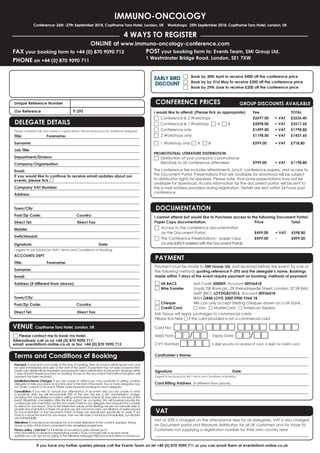 IMMUNO-ONCOLOGY
Conference: 26th -27th September 2018, Copthorne Tara Hotel, London, UK Workshops: 25th September 2018, Copthorne Tara Hotel, London, UK
4 WAYS TO REGISTER
FAX your booking form to +44 (0) 870 9090 712
PHONE on +44 (0) 870 9090 711
ONLINE at www.immuno-oncology-conference.com
POST your booking form to: Events Team, SMi Group Ltd,
1 Westminster Bridge Road, London, SE1 7XW
If you have any further queries please call the Events Team on tel +44 (0) 870 9090 711 or you can email them at events@smi-online.co.uk
Unique Reference Number 	
Our Reference		 P-295
Payment must be made to SMi Group Ltd, and received before the event, by one of
the following methods quoting reference P-295 and the delegate’s name. Bookings
made within 7 days of the event require payment on booking, methods of payment:
□ UK BACS	 Sort Code 300009, Account 00936418
□ Wire Transfer	 Lloyds TSB Bank plc, 39 Threadneedle Street, London, EC2R 8AU
	 	 Swift (BIC): LOYDGB21013, Account 00936418
		IBAN GB48 LOYD 3000 0900 9364 18
□ Cheque	 We can only accept Sterling cheques drawn on a UK bank.
□ Credit Card 	 □ Visa □ MasterCard □ American Express
SMi Group will apply surcharges to commercial cards
Please tick here □ if the card provided is not a commercial card
Card No: □□□□ □□□□ □□□□ □□□□
Valid From □□/□□ 	 Expiry Date □□/□□
CVV Number □□□□ 3 digit security on reverse of card, 4 digits for AMEX card
Cardholder’s Name:
Signature: 				Date:
I agree to be bound by SMi’s Terms and Conditions of Booking.
Card Billing Address  (If different from above):
DOCUMENTATION
I cannot attend but would like to Purchase access to the following Document Portal/
Paper Copy documentation.	 Price 		 Total
□	Access to the conference documentation
on the Document Portal 	 £499.00 	 + VAT 	 £598.80
□	The Conference Presentations – paper copy 	 £499.00 	 - 	 £499.00
(or only £300 if ordered with the Document Portal)
PAYMENT
VAT
VAT at 20% is charged on the attendance fees for all delegates. VAT is also charged
on Document portal and literature distribution for all UK customers and for those EU
Customers not supplying a registration number for their own country here
CONFERENCE PRICES	 GROUP DISCOUNTS AVAILABLE
I would like to attend: (Please tick as appropriate)	 Fee		 TOTAL
□	 Conference  2 Workshops	 £2697.00 	 + VAT 	 £3236.40
□	 Conference  1 Workshop □ A □ B	 £2098.00 	 + VAT 	 £2517.60
□	 Conference only	 £1499.00 	 + VAT 	 £1798.80
□	 2 Workshops only	 £1198.00 	 + VAT 	 £1437.60
□	 1 Workshop only □ A □ B	 £599.00	 + VAT	 £718.80
	
PROMOTIONAL LITERATURE DISTRIBUTION
□	 Distribution of your company’s promotional
	 literature to all conference attendees 	 £999.00	 + VAT	 £1198.80	
The conference fee includes refreshments, lunch, conference papers, and access to
the Document Portal. Presentations that are available for download will be subject
to distribution rights by speakers. Please note that some presentations may not be
available for download. Access information for the document portal will be sent to
the e-mail address provided during registration. Details are sent within 24 hours post
conference.
□	 Book by 30th April to receive £400 off the conference price
□	 Book by by 31st May to receive £300 off the conference price
□	 Book by 29th June to receive £200 off the conference price
EARLY BIRD
DISCOUNT
Please complete fully and clearly in capital letters. Please photocopy for additional delegates.
Title:	Forename:
Surname:
Job Title:
Department/Division:
Company/Organisation:
Email:
If you would like to continue to receive email updates about our
events, please tick □
Company VAT Number:
Address:
Town/City:	
Post/Zip Code:	 Country: 	
Direct Tel:		 Direct Fax:
Mobile:	
Switchboard:
Signature: 			 Date:
I agree to be bound by SMi’s Terms and Conditions of Booking.
ACCOUNTS DEPT
Title:	Forename:
Surname:
Email:
Address (if different from above):
Town/City:	
Post/Zip Code:	 Country: 	
Direct Tel:		 Direct Fax: 		
Payment: If payment is not made at the time of booking, then an invoice will be issued and must
be paid immediately and prior to the start of the event. If payment has not been received then
credit card details will be requested and payment taken before entry to the event. Bookings within
7 days of event require payment on booking. Access to the Document Portal will not be given until
payment has been received.
Substitutions/Name Changes: If you are unable to attend you may nominate, in writing, another
delegate to take your place at any time prior to the start of the event. Two or more delegates may
not ‘share’ a place at an event. Please make separate bookings for each delegate.
Cancellation: If you wish to cancel your attendance at an event and you are unable to send
a substitute, then we will refund/credit 50% of the due fee less a £50 administration charge,
providing that cancellation is made in writing and received at least 28 days prior to the start of the
event. Regretfully cancellation after this time cannot be accepted. We will however provide the
conferences documentation via the Document Portal to any delegate who has paid but is unable
to attend for any reason. Due to the interactive nature of the Briefings we are not normally able to
provide documentation in these circumstances. We cannot accept cancellations of orders placed
for Documentation or the Document Portal as these are reproduced specifically to order. If we
have to cancel the event for any reason, then we will make a full refund immediately, but disclaim
any further liability.
Alterations: It may become necessary for us to make alterations to the content, speakers, timing,
venue or date of the event compared to the advertised programme.
Privacy policy / Opt Out: For full details on our privacy policy please go to
http://smi-online.co.uk/privacy-legals/privacy-policy. If you no longer wish to receive email
updates you can opt out by going to the following webpage http://www.smi-online.co.uk/opt-out
Terms and Conditions of Booking
DELEGATE DETAILS
VENUE Copthorne Tara Hotel, London, UK
□ Please contact me to book my hotel
Alternatively call us on +44 (0) 870 9090 711,
email: events@smi-online.co.uk or fax +44 (0) 870 9090 712
 