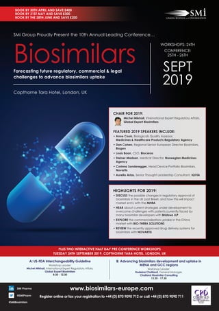 www.biosimilars-europe.com
Register online or fax your registration to +44 (0) 870 9090 712 or call +44 (0) 870 9090 711
Copthorne Tara Hotel, London, UK
SMi Group Proudly Present the 10th Annual Leading Conference…
WORKSHOPS: 24TH
CONFERENCE:
25TH - 26TH
SEPT
2019
Biosimilarsforecasting future regulatory, commercial & legal
challenges to advance biosimilars uptake
SMi Pharma
@SMiPharm
#SMiBiosimilars
PluS tWO intERaCtiVE half Day PRE COnfEREnCE WORkShOPS
tuESDay 24th SEPtEMBER 2019, COPthORnE taRa hOtEl, lOnDOn, uk
a: uS-fDa interchangeability Guideline
Workshop Leader:
Michel Mikhail, International Expert Regulatory Affairs,
Global Expert Biosimilars
8.30 - 12.30
B: advancing biosimilars development and uptake in
MEna and GCC regions
Workshop Leader:
Rodeina Challand, General Manager,
Challand Biosimilar Consulting
13.30 - 17.30
hiGhliGhtS fOR 2019:
		•		DiSCuSS the possible changes in regulatory approval of
biosimilars in the UK post Brexit, and how this will impact
market entry with the MhRa
•		hEaR about current strategies under development to
overcome challenges with patents currently faced by
many biosimilar developers with Bristows llP
	•		EXPlORE the commercialization uptake in the China
market with BiO-thERa SOlutiOnS
	•		REViEW the recently approved drug delivery systems for
biosimilars with nOVaRtiS
ChaiR fOR 2019:
Michel Mikhail, International Expert Regulatory Affairs,
Global Expert Biosimilars
fEatuRED 2019 SPEakERS inCluDE:
		•		anne Cook, Biologicals Quality Assessor,
Medicines & healthcare Products Regulatory agency
	•		Dan Cohen, Regional Senior European Director Biosimilars,
Biogen
	•		louis Boon, CSO, Bioceros
	•		Steiner Madsen, Medical Director, norwegian Medicines
agency
	•		Corinna Sonderegger, Head Device Portfolio Biosimilars,
novartis
	•		aurelio arias, Senior Thought Leadership Consultant, iQVia
BOOk By 30th aPRil anD SaVE £400
BOOk By 31St May anD SaVE £300
BOOk By thE 28th JunE anD SaVE £200
 