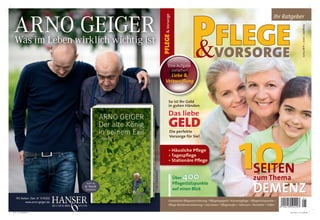 ARNOwirklich wichtig ist
              GEIGER




                                                                      PFLEGE & Vorsorge
                                                                                                                                                                 Ihr Ratgeber




                                                                                                                                                                                      Ausgabe 1-2012 I 4,90 Eur0
 Was im Leben

                                                                               Eine Aufgabe
                                                                                                     &VORSORGE
                                                                                 zwischen
                                                                           Liebe &
                                                                         Verzweiﬂung



                                                                                 So ist Ihr Geld
                                                                                 in guten Händen

                                                                                 Das
                                                                                 Das liebe
                                                                                 GELD
                                                                                  Die perfekte




                                                                                                                                      10
                                                                                  Vorsorge für Sie!


                                                                                 • Häusliche Pﬂege
                                                                                 • Tagespﬂege
                                                                                 • Stationäre Pﬂege

                                                                                                                                                 SEITEN
                                             Foto: © Wonge Bergmann




                                                                                          Über400                                                zum Thema
                                Auch als                                                  Pﬂegestützpunkte


  192 Seiten. Geb. € 17,90[D]
                                  -book
                                erhältlich                                                auf einen Blick
                                                                                                                                                 DEMENZ
          www.arno-geiger.de                                                     Gesetzliche Pﬂegeversicherung / Pﬂegetagegeld / Kurzzeitpﬂege / Pﬂegestützpunkte /
                                                                                 Pﬂege-Rentenversicherung / Interviews / Pﬂegestufen / Adressen / Kontakte / Hilfen

P+V_1-11_Titel.indd 1                                                                                                                                                  22.10.2011 21:14:29 Uhr
 