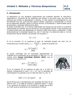 Unidad I. Métodos y Técnicas Bioquímicos P-2
2016
11
C. Introducción
La Bioquímica es una disciplina experimental que pretende describir la estructura,
organización y funciones de las moléculas que forman a los seres vivos, así como los
procesos que dirigen su degradación y síntesis, en este sentido la Centrifugación es una
herramienta muy útil, pues permite separar células, organelos y biomoléculas, en virtud
de sus diferentes tamaños, pesos e inclusive formas, al someterlas a determinadas fuerza
de gravedad y velocidad relativamente altas.
El campo centrífugo (G), es la fuerza responsable del empuje que del centro a la periferia
experimentan los cuerpos que se mueven en una trayectoria circular, lo que ocasiona que
un determinado peso sea desplazado en dirección radial hacia fuera y sedimente. G está
determinado por la velocidad angular (w, rad s-1
) del rotor y la distancia radial (r, cm) de
la partícula al eje de rotación, de acuerdo a la ecuación 1:
rwG 2
 (1)
Si en la ecuación (1) se sustituye el valor de velocidad angular del rotor (w) en
revoluciones por minuto (rpm), [
60
2 rpm
w

 ], queda la ecuación (2):
(2)
rrpmx
rmpr
FCR 25
22
)(1011.1
)980)(3600(
.)..(4
... 


(3)
3600
)(4 22
rrpm
G


El campo centrífugo (G) es expresado generalmente en
múltiplos de la aceleración de la gravedad (g, 980 cm s-2
) y se
conoce como Campo Centrífugo Relativo (RCF), que se
expresa en la ecuación (3).
( 3 )
Si en la ecuación (3) se sustituye el valor de , el RCF se
obtiene multiplicando el valor 1.11 x 10-5
por la velocidad de
centrifugación al cuadrado y por el radio del rotor (r), (Ec. 4).
RCF= 1.11 x 10-5
(rpm)2
r (4)
De tal forma que si consideramos una velocidad del rotor de 10
000 rev min-1
y el radio de rotación o distancia radial “r” como
5 cm, entonces al sustituir en la ecuación 4, queda que el RCF
es 5 550 veces la aceleración de la gravedad (5 550 g).
 