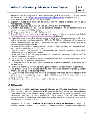 Unidad I. Métodos y Técnicas Bioquímicos P-2
2016
17
3. Respecto a los anticoagulantes: a) su mecanismo general de acción y c) el mecanismo
de acción del EDTA. (http://biometriahematica.blogspot.mx/ y Benjamin, 1991)
4. ¿Qué proteína diferencia al suero del plasma?.
5. Explicar el efecto de la aplicación de un RCF de 600 g sobre a) sangre y sobre b) un
homogenado de tejido.
6. Explicar el resultado de aplicar un RCF de 5 000 g a un homogenado.
7. Describir dos casos en los que se presenta alteración en la concentración del
hematocrito y su significado clínico.
8. Obtener el factor de 1.11 x 10-5
de la ecuación 4.
9. Describir los tipos de rotores y el tipo de rotor que se utilizó en la presente práctica.
(http://www.ibt.unam.mx/computo/pdfs/met/Centrifugacion.pdf). Página 15.
10. Es posible separar membranas plasmáticas a partir de un homogenado de tejido, si se
aplica un campo centrífugo relativo (RCF) de 20 000 g. Utilizando el nomograma,
indicar dos condiciones de radio y velocidad del rotor con las que puede alcanzarse
este campo centrífugo relativo.
11. A partir de la ecuación correspondiente, calcular el RCF obtenido, si el radio del rotor
es 11 cm y la velocidad es 35 000 rpm.
12. Describir cómo centrifugaría un homogenado de músculo cardíaco para aislar
ribosomas, los que requieren 150 000 g.
13. Si se parte de 5 cm3
de sangre entera de bovino, teóricamente, ¿cuántos cm3
de
plasma se deberán obtener?.
14. De acuerdo a la información sobre anticoagulantes, discutir qué anticoagulante es
más adecuado para análisis bioquímicos.
15. Si el hematocrito es del 35%, ¿qué volumen de plasma se obtendrá, si se parte de 2
ml de sangre?.
16. Explicar si es mejor, el suero o plasma para realizar análisis químicos y bioquímicos.
17. En general, ¿cuál es el método correcto para conservar plasma sanguíneo y sangre
entera, en caso de no utilizarse pronto?.
18. ¿Qué se indica en la referencia #4 (Cap. 5) respecto al tiempo de ayuno recomendado
para la toma de muestra de sangre?. ¿Qué metabolitos aumentan y cuales disminuyen
durante el ayuno prolongado?.
19. Elaborar un glosario con términos relacionados con la presente práctica.
H. Bibliografía
1. Bateman, J. V. 1970. Nutrición Animal. Manual de Métodos Analíticos. México,
D.F.: Herrero, Hnos. Los capítulos 3 y 14 son especialmente útiles para esta práctica,
pues tratan información general del laboratorio. Algunos de los métodos empleados en
Bioquímica, son descritos en el capítulo 3. En el capítulo 14, se tratan algunos
aspectos sobre la obtención y conservación de las muestras de sangre, que son de
interés para la presente práctica.
2. Benjamin, M. M. 1991. Manual de Patología Clínica en veterinaria. Caps 1,9.
México: Editorial Limusa. El capítulo 1 contiene amplia información sobre los
 