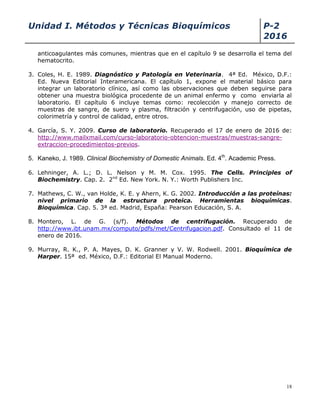 Unidad I. Métodos y Técnicas Bioquímicos P-2
2016
18
anticoagulantes más comunes, mientras que en el capítulo 9 se desarrolla el tema del
hematocrito.
3. Coles, H. E. 1989. Diagnóstico y Patología en Veterinaria. 4ª Ed. México, D.F.:
Ed. Nueva Editorial Interamericana. El capítulo 1, expone el material básico para
integrar un laboratorio clínico, así como las observaciones que deben seguirse para
obtener una muestra biológica procedente de un animal enfermo y como enviarla al
laboratorio. El capítulo 6 incluye temas como: recolección y manejo correcto de
muestras de sangre, de suero y plasma, filtración y centrifugación, uso de pipetas,
colorimetría y control de calidad, entre otros.
4. García, S. Y. 2009. Curso de laboratorio. Recuperado el 17 de enero de 2016 de:
http://www.mailxmail.com/curso-laboratorio-obtencion-muestras/muestras-sangre-
extraccion-procedimientos-previos.
5. Kaneko, J. 1989. Clinical Biochemistry of Domestic Animals. Ed. 4th
. Academic Press.
6. Lehninger, A. L.; D. L. Nelson y M. M. Cox. 1995. The Cells. Principles of
Biochemistry. Cap. 2. 2nd
Ed. New York. N. Y.: Worth Publishers Inc.
7. Mathews, C. W., van Holde, K. E. y Ahern, K. G. 2002. Introducción a las proteínas:
nivel primario de la estructura proteica. Herramientas bioquímicas.
Bioquímica. Cap. 5. 3ª ed. Madrid, España: Pearson Educación, S. A.
8. Montero, L. de G. (s/f). Métodos de centrifugación. Recuperado de
http://www.ibt.unam.mx/computo/pdfs/met/Centrifugacion.pdf. Consultado el 11 de
enero de 2016.
9. Murray, R. K., P. A. Mayes, D. K. Granner y V. W. Rodwell. 2001. Bioquímica de
Harper. 15ª ed. México, D.F.: Editorial El Manual Moderno.
 