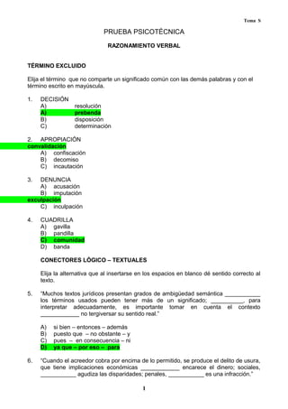 Tema S
PRUEBA PSICOTÉCNICA
RAZONAMIENTO VERBAL
TÉRMINO EXCLUIDO
Elija el término que no comparte un significado común con las demás palabras y con el
término escrito en mayúscula.
1. DECISIÓN
A) resolución
A) prebenda
B) disposición
C) determinación
2. APROPIACIÓN
convalidación
A) confiscación
B) decomiso
C) incautación
3. DENUNCIA
A) acusación
B) imputación
exculpación
C) inculpación
4. CUADRILLA
A) gavilla
B) pandilla
C) comunidad
D) banda
CONECTORES LÓGICO – TEXTUALES
Elija la alternativa que al insertarse en los espacios en blanco dé sentido correcto al
texto.
5. “Muchos textos jurídicos presentan grados de ambigüedad semántica ___________
los términos usados pueden tener más de un significado; __________, para
interpretar adecuadamente, es importante tomar en cuenta el contexto
____________ no tergiversar su sentido real.”
A) si bien – entonces – además
B) puesto que – no obstante – y
C) pues – en consecuencia – ni
D) ya que – por eso – para
6. “Cuando el acreedor cobra por encima de lo permitido, se produce el delito de usura,
que tiene implicaciones económicas ____________ encarece el dinero; sociales,
___________ agudiza las disparidades; penales, ___________ es una infracción.”
1
 