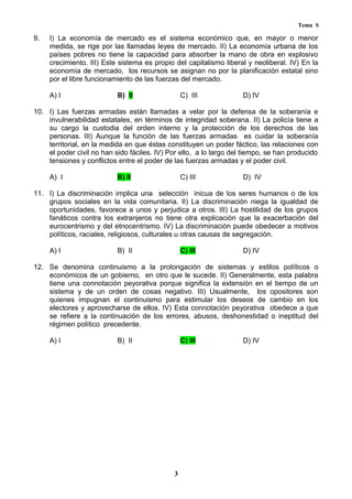 Tema S
9. I) La economía de mercado es el sistema económico que, en mayor o menor
medida, se rige por las llamadas leyes de mercado. II) La economía urbana de los
países pobres no tiene la capacidad para absorber la mano de obra en explosivo
crecimiento. III) Este sistema es propio del capitalismo liberal y neoliberal. IV) En la
economía de mercado, los recursos se asignan no por la planificación estatal sino
por el libre funcionamiento de las fuerzas del mercado.
A) I B) II C) III D) IV
10. I) Las fuerzas armadas están llamadas a velar por la defensa de la soberanía e
invulnerabilidad estatales, en términos de integridad soberana. II) La policía tiene a
su cargo la custodia del orden interno y la protección de los derechos de las
personas. III) Aunque la función de las fuerzas armadas es cuidar la soberanía
territorial, en la medida en que éstas constituyen un poder fáctico, las relaciones con
el poder civil no han sido fáciles. IV) Por ello, a lo largo del tiempo, se han producido
tensiones y conflictos entre el poder de las fuerzas armadas y el poder civil.
A) I B) II C) III D) IV
11. I) La discriminación implica una selección inicua de los seres humanos o de los
grupos sociales en la vida comunitaria. II) La discriminación niega la igualdad de
oportunidades, favorece a unos y perjudica a otros. III) La hostilidad de los grupos
fanáticos contra los extranjeros no tiene otra explicación que la exacerbación del
eurocentrismo y del etnocentrismo. IV) La discriminación puede obedecer a motivos
políticos, raciales, religiosos, culturales u otras causas de segregación.
A) I B) II C) III D) IV
12. Se denomina continuismo a la prolongación de sistemas y estilos políticos o
económicos de un gobierno, en otro que le sucede. II) Generalmente, esta palabra
tiene una connotación peyorativa porque significa la extensión en el tiempo de un
sistema y de un orden de cosas negativo. III) Usualmente, los opositores son
quienes impugnan el continuismo para estimular los deseos de cambio en los
electores y aprovecharse de ellos. IV) Esta connotación peyorativa obedece a que
se refiere a la continuación de los errores, abusos, deshonestidad o ineptitud del
régimen político precedente.
A) I B) II C) III D) IV
3
 