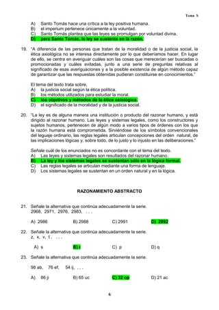 Tema S
A) Santo Tomás hace una crítica a la ley positiva humana.
B) el imperium pertenece únicamente a la voluntad.
C) Santo Tomás plantea que las leyes se promulgan por voluntad divina.
D) para Santo Tomás, la ley se sustenta en la razón.
19. “A diferencia de las personas que tratan de la moralidad o de la justicia social, la
ética axiológica no se interesa directamente por lo que deberíamos hacer. En lugar
de ello, se centra en averiguar cuáles son las cosas que merecerían ser buscadas o
promocionadas y cuáles evitadas, junto a una serie de preguntas relativas al
significado de esas averiguaciones y a la posible existencia de algún método capaz
de garantizar que las respuestas obtenidas pudieran constituirse en conocimientos.”
El tema del texto trata sobre,
A) la justicia social según la ética política.
B) los métodos utilizados para estudiar la moral.
C) los objetivos y métodos de la ética axiológica.
D) el significado de la moralidad y de la justicia social.
20. “La ley es de alguna manera una institución o producto del razonar humano, y está
dirigido al razonar humano. Las leyes y sistemas legales, como los constructores y
sujetos humanos, pertenecen de algún modo a varios tipos de órdenes con los que
la razón humana está comprometida. Sirviéndose de los símbolos convencionales
del leguaje ordinario, las reglas legales articulan concepciones del orden natural, de
las implicaciones lógicas y, sobre todo, de lo justo y lo injusto en las deliberaciones.”
Señale cuál de los enunciados no es concordante con el tema del texto.
A) Las leyes y sistemas legales son resultados del razonar humano.
B) La ley y los sistemas legales se sustentan sólo en la lógica formal.
C) Las reglas legales se articulan mediante una forma de lenguaje.
D) Los sistemas legales se sustentan en un orden natural y en la lógica.
RAZONAMIENTO ABSTRACTO
21. Señale la alternativa que continúa adecuadamente la serie.
2968, 2971, 2976, 2983, . . .
A) 2986 B) 2988 C) 2991 D) 2992
22. Señale la alternativa que continúa adecuadamente la serie.
z, x, v, t , . . .
A) s B) r C) p D) q
23. Señale la alternativa que continúa adecuadamente la serie.
98 ab, 76 ef, 54 ij, . . .
A) 86 ji B) 65 uc C) 32 op D) 21 ac
6
 