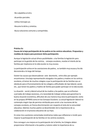 -No culpabiliza al otro.
-Acuerdos parciales.
-Utiliza mensajes yo.
-Resume lo dicho y sintetiza.
-Busca soluciones comunes y compartidas.
Práctica 3c:
Causas de la baja participación de los padres en los centros educativos. Propuestas y
medidas de mejora para promover dicha participación.
Aunque la legislación actual ofrece posibilidades a las familias la legislación para
participar en la gestión de los centros, consejos escolares, revelan el interés de las
familias por implicarse en la vida escolar es muy escaso.
La participación activa en las asociaciones de padres, es también muy escasa y ha ido
decreciendo a lo largo del tiempo.
Existen las causas que desencadenan este desinterés, entre ellos por ejemplo
encontramos: Una baja representación otorgada a los padres y madres en los centros
escolares, el temor de muchos colegios a que la participación de las familias sea un
obstáculo para el funcionamiento de los colegios y dificultades de tipo laboral, social,
etc., que tienen los padres y madres de familia para poder participar en la vida escolar.
La situación social y laboral actual de las madres y los padres, que se enfrentan
a jornadas de trabajo excesivas, a la necesidad de trabajar ambos para garantizar la
buena situación económica, dificultan de una manera muy clara la participación, tanto
en las propias APYMAS como en los Consejos Escolares. La actual legislación laboral no
contempla ningún tipo de permiso retribuido para asistir a las reuniones de los
consejos escolares, en franca discriminación con respecto al resto de la comunidad
educativa. Además muchos padres se desentienden de la importancia de su
colaboración en el proceso educativo de sus hijos.
En estas tres cuestiones comentadas tendríamos todos que reflexionar e incidir para
mejorar la participación de las familias en los centros escolares.
Para conseguir una mejora en la participación de la familia, los Colegios deben
proporcionar información a los padres y tutores sobre la importancia de su
 
