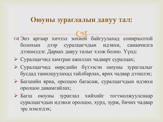  Энэ аргаар хичээл зохион байгуулахад сонирхолтой
болохын дээр суралцагчдын идэвхи, санаачилга
дээшилдэг. Дараах давуу талыг хэлж болно. Үүнд:
 Суралцагчид хамтран ажиллах чадварт суралцах;
 Суралцагчид өөрсдийн бүтээсэн оюуны зураглалыг
бусдад танилцуулахад тайлбарлах, ярих чадвар дээшлэх;
 Багшийн яриа, оролцоо багасаж, суралцагчдын идэвхи
оролцоо давамгайлах;
 Багш оюуны зураглал хийхийг тогтмолжуулснаар
суралцагчдын идэвхи оролцоо, хурд, зурж, бичих чадвар
эрс нэмэгдэх;
Оюуны зураглалын давуу тал:
 