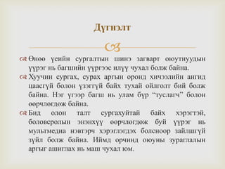 
 Өнөө үеийн сургалтын шинэ загварт оюутнуудын
үүрэг нь багшийн үүргээс илүү чухал болж байна.
 Хуучин сургах, сурах аргын оронд хичээлийн ангид
цаасгүй болон үзэггүй байх тухай ойлголт бий болж
байна. Нэг үгээр багш нь улам бүр “туслагч” болон
өөрчлөгдөж байна.
 Бид олон талт сургахуйтай байх хэрэгтэй,
боловсролын энэнхүү өөрчлөгдөж буй үүрэг нь
мультмедиа нэвтэрч хэрэглэгдэх болсноор зайлшгүй
зүйл болж байна. Иймд орчинд оюуны зураглалын
аргыг ашиглах нь маш чухал юм.
Дүгнэлт
 