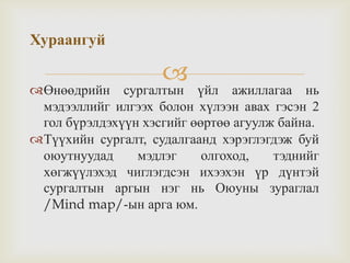 
Өнөөдрийн сургалтын үйл ажиллагаа нь
мэдээллийг илгээх болон хүлээн авах гэсэн 2
гол бүрэлдэхүүн хэсгийг өөртөө агуулж байна.
Түүхийн сургалт, судалгаанд хэрэглэгдэж буй
оюутнуудад мэдлэг олгоход, тэднийг
хөгжүүлэхэд чиглэгдсэн ихээхэн үр дүнтэй
сургалтын аргын нэг нь Оюуны зураглал
/Mind map/-ын арга юм.
Хураангуй
 