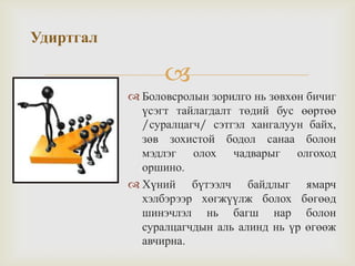 
Удиртгал
 Боловсролын зорилго нь зөвхөн бичиг
үсэгт тайлагдалт төдий бус өөртөө
/суралцагч/ сэтгэл хангалуун байх,
зөв зохистой бодол санаа болон
мэдлэг олох чадварыг олгоход
оршино.
 Хүний бүтээлч байдлыг ямарч
хэлбэрээр хөгжүүлж болох бөгөөд
шинэчлэл нь багш нар болон
суралцагчдын аль алинд нь үр өгөөж
авчирна.
 