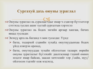  Оюуны зураглал нь суралцагчдыг ямар ч сэдвээр бүтээлчээр
сэтгэхэд туслах ашиг тустай сургалтын хэрэгсэл
 Оюуны зураглал нь бодох энгийн аргаар хангаж, бичих
явцад тусладаг.
 Энэхүү арга нь багшид ч мөн тусалдаг. Үүнд:
 багш, тодорхой сэдвийн тухайд оюутнуудынхаа бодох
үйлд нэвтрэн ороход,
 багш, оюутнууддаа тухайн ойлголтын талаарх өөрийн
оюуны зураглалыг бүтээхийг даалгаснаар тэдний өмнөх
мэдлэг ямар байсан, заасан хичээлийг хэр /сайн, муу/
ойлгосон гэдгийг олж мэдэхэд,
Сургахуй дахь оюуны зураглал
 