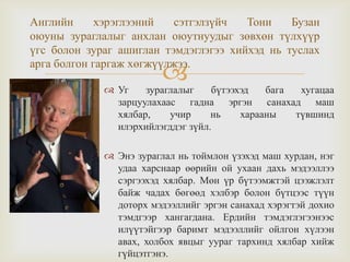 
Английн хэрэглээний сэтгэлзүйч Тони Бузан
оюуны зураглалыг анхлан оюутнуудыг зөвхөн түлхүүр
үгс болон зураг ашиглан тэмдэглэгээ хийхэд нь туслах
арга болгон гаргаж хөгжүүлжээ.
 Уг зураглалыг бүтээхэд бага хугацаа
зарцуулахаас гадна эргэн санахад маш
хялбар, учир нь харааны түвшинд
илэрхийлэгддэг зүйл.
 Энэ зураглал нь тоймлон үзэхэд маш хурдан, нэг
удаа харснаар өөрийн ой ухаан дахь мэдээллээ
сэргээхэд хялбар. Мөн үр бүтээмжтэй цээжлэлт
байж чадах бөгөөд хэлбэр болон бүтцээс түүн
доторх мэдээллийг эргэн санахад хэрэгтэй дохио
тэмдгээр хангагдана. Ердийн тэмдэглэгээнээс
илүүтэйгээр баримт мэдээллийг ойлгон хүлээн
авах, холбох явцыг уураг тархинд хялбар хийж
гүйцэтгэнэ.
 
