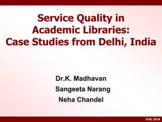 Service Quality in
Academic Libraries:
Case Studies from Delhi, India
Dr.K. Madhavan
Sangeeta Narang
Neha Chandel
1
ICRL 2018
 