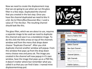 Now we need to create the displacement map that we are going to use when we run the glass filter in a few steps. Duplicated the channel that you created in the last step. Once you have the channel duplicated we need to blur it a bit. Go to Filters/Blur/Gaussian Blur, I used a value of 7 for the blur. The resulting channel should look like this. The glass filter, which we are about to use, requires a separate image to be used we need to duplicate this channel and save it as a standalone image. To do this click the little arrow on top of the channels window and from the menu that drops down choose "Duplicate Channel". After you click duplicate channel another window will popup. From this window that pops up from the drop down menu choose new and press ok. The image you created in the channel will now popup in it's own window. Save the image that pops up as a PSD file, it doesn't matter where but remember what you called it so that you can find it later. I named mine displacementmap.psd. 