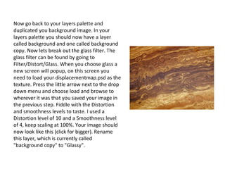 Now go back to your layers palette and duplicated you background image. In your layers palette you should now have a layer called background and one called background copy. Now lets break out the glass filter. The glass filter can be found by going to Filter/Distort/Glass. When you choose glass a new screen will popup, on this screen you need to load your displacementmap.psd as the texture. Press the little arrow next to the drop down menu and choose load and browse to wherever it was that you saved your image in the previous step. Fiddle with the Distortion and smoothness levels to taste. I used a Distortion level of 10 and a Smoothness level of 4, keep scaling at 100%. Your image should now look like this (click for bigger). Rename this layer, which is currently called "background copy" to "Glassy". 