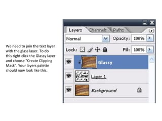 We need to join the text layer with the glass layer. To do this right click the Glassy layer and choose "Create Clipping Mask". Your layers palette should now look like this. 