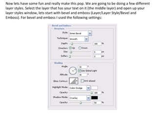 Now lets have some fun and really make this pop. We are going to be doing a few different layer styles. Select the layer that has your text on it (the middle layer) and open up your layer styles window, lets start with bevel and emboss (Layer/Layer Style/Bevel and Emboss). For bevel and emboss I used the following settings:  