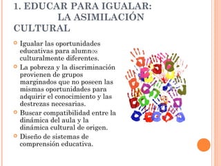1. EDUCAR PARA IGUALAR:
        LA ASIMILACIÓN
CULTURAL
   Igualar las oportunidades
    educativas para alumnos
                         1. Educar para igualar
    culturalmente diferentes.
   La pobreza y la discriminación
    provienen de grupos
    marginados que no poseen las
    mismas oportunidades para
    adquirir el conocimiento y las
    destrezas necesarias.
   Buscar compatibilidad entre la
    dinámica del aula y la
    dinámica cultural de origen.
   Diseño de sistemas de
    comprensión educativa.
 