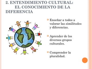 2. ENTENDIMIENTO CULTURAL:
     EL CONOCIMIENTO DE LA
DIFERENCIA
                  Enseñar a todos a
                   valorar las similitudes
                   y diferencias.

                  Aprender de los
                   diversos grupos
                   culturales.

                  Comprender la
                   pluralidad.
 