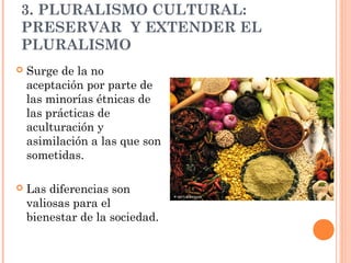 3. PLURALISMO CULTURAL:
PRESERVAR Y EXTENDER EL
PLURALISMO
   Surge de la no
    aceptación por parte de
    las minorías étnicas de
    las prácticas de
    aculturación y
    asimilación a las que son
    sometidas.

   Las diferencias son
    valiosas para el
    bienestar de la sociedad.
 