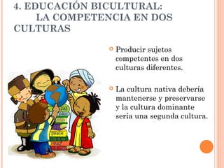 4. EDUCACIÓN BICULTURAL:
     LA COMPETENCIA EN DOS
CULTURAS

                  Producir sujetos
                   competentes en dos
                   culturas diferentes.

                  La cultura nativa debería
                   mantenerse y preservarse
                   y la cultura dominante
                   sería una segunda cultura.
 