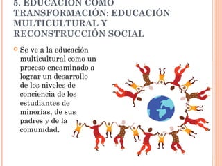 5. EDUCACIÓN COMO
TRANSFORMACIÓN: EDUCACIÓN
MULTICULTURAL Y
RECONSTRUCCIÓN SOCIAL
   Se ve a la educación
    multicultural como un
    proceso encaminado a
    lograr un desarrollo
    de los niveles de
    conciencia de los
    estudiantes de
    minorías, de sus
    padres y de la
    comunidad.
 