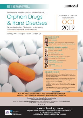 SMi Presents the 9th Annual Conference on…
Holiday Inn Kensington Forum, London, UK
CONFERENCE: 15TH - 16TH
WORKSHOP: 17TH
OCT
2019
Orphan Drugs
& Rare Diseases
Evaluating the Key Challenges to Advance
Commercialisation & Patient Access
PLUS AN INTERACTIVE HALF DAY POST-CONFERENCE WORKSHOP
THURSDAY 17TH OCTOBER 2019, HOLIDAY INN KENSINGTON FORUM, LONDON, UK
www.orphandrugs.co.uk
Register online or fax your registration to +44 (0) 870 9090 712
or call +44 (0) 870 9090 711
ACADEMIC & GROUP DISCOUNTS AVAILABLE
A deep dive into strategies for accelerating
patient access of orphan drugs
Workshop Leaders: Solange Corriol-Rohou, Senior Director Regulatory Affairs & Policy Europe, AstraZeneca
Cecile Ollivier, Chief Operating Ofﬁcer, Aparito
08.30 - 12.30
SMi Pharma
@SMiPharm
#SMiOrphanDrugs
HIGHLIGHTS FOR 2019:
• HEAR about the success of integrated approaches to
develop a robust early access and evidence generation
plan with Bioconal Emas
• DISCUSS the intervention of pharmaceutical companies
and patient advocates in developing life long rare
disease treatments with Takeda
• EXPLORE the current development of strategies aimed
to improve patient access to orphan drugs with Genetic
Alliance UK
• GAIN INSIGHT into the various challenges facing orphan
drug development with Minoyx Therapeutics
CO-CHAIRS FOR 2019:
Rick Thompson,
CEO, Findacure
Mike Page, Executive Director Global Regulatory
Affairs Portfolio Products, Alexion Pharmaceuticals
FEATURED 2019 SPEAKERS INCLUDE:
Katrin Radl, Senior Manager Evidence Generation
& Patient Access, Takeda
Sheela Upadhyaya,
HST Associate Director, NICE
Donatello Crocetta, VP Global Head Rare
Immunology Franchise, Takeda
Martina Garau, Associate Director,
Ofﬁce of Health Economics
Jayne Spink,
CEO, Genetic Alliance UK
BOOK BY 31ST MAY AND SAVE £400
BOOK BY 28TH JUNE AND SAVE £300
BOOK BY 30TH AUGUST AND SAVE £200
 
