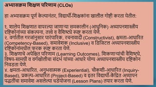 अभ्यासक्रम शिक्षण परिणाम (CLOs)
हा अभ्यासक्रम पूणण क
े ल्यानांतर, द्दिद्यार्थी-द्दिक्षकाांना खालील गोष्टी करता येतील:
१. िालेय द्दिक्षणात िापरल्या जाणाऱया समकालीन (आधुद्दनक) अध्यापनिास्त्रीय
दृद्दष्टकोनाांच्या सांकल्पना, तत्त्वे ि िैद्दिष्ट्ये स्पष्ट करता येणे.
२. िगाणतील गरजाांनुसार पारांपाररक, रचनािादी (Constructivist), क्षमता-आधाररत
(Competency-Based), समािेिक (Inclusive) ि द्दडद्दजटल अध्यापनिास्त्रीय
दृद्दष्टकोनाांमधील फरक स्पष्ट करता येणे.
३. द्दिक्षणाचे अपेद्दक्षत पररणाम (Learning Outcomes), द्दिकणाऱयाांची िैद्दिष्ट्ये,
द्दिषय-सामग्री ि िगणखोलीचा सांदर्ण याांच्या आधारे योग्य अध्यापनिास्त्रीय दृद्दष्टकोन
द्दनिडता येणे.
४. क्षमता-आधाररत, अनुर्िात्मक (Experiential), चौकिी-आधाररत (Inquiry-
Based), प्रकल्प-आधाररत (Project-Based) ि इतर द्दिद्यार्थी-क
ें द्दित अध्यापन
पद्धतीांचा समािेि असलेल्या धडेयोजना (Lesson Plans) तयार करता येणे.
 