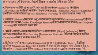हा अभ्यासक्रम पूणण क
े ल्यानांतर, द्दिद्यार्थी-द्दिक्षकाांना खालील गोष्टी करता येतील:
५. द्दिकणाऱयाांच्या द्दिद्दिधतेला सामोरे जाण्यासाठी समािेिक (Inclusive), द्दिर्ेदीक
ृ त
(Differentiated), सिाांसाठी सािणद्दत्रक द्दिक्षण रचना (UDL - Universal Design for Learning) ि
सामाद्दजक-र्ािद्दनक द्दिक्षण (Social-Emotional Learning) या धोरणाांचा िापर करता येणे.
६. सिाांगीण (Holistic) द्दिक्षणाचा अनुर्ि देण्यासाठी बहु-द्दिषयक (Multidisciplinary) दृद्दष्टकोन,
र्ारतीय ज्ञान परांपरा (Indian Knowledge Systems) ि कला-समाकद्दलत द्दिक्षण (Art-Integrated
Learning) याांचे एकीकरण करता येणे.
७. प्रर्ािी अध्यापन-अध्ययनासाठी द्दडद्दजटल अध्यापनिास्त्र (Digital Pedagogies), द्दिक्षण
व्यिस्र्थापन प्रणाली (LMS - Learning Management Systems), द्दडद्दजटल सामग्री ि निोद्ददत
(Emerging) तांत्रज्ञानाचा िापर करता येणे.
८. द्दडद्दजटल नागररकत्व (Digital Citizenship), सायबर सुरक्षा (Cyber Safety), िैक्षद्दणक
प्रामाद्दणकता (Academic Integrity) ि सातत्यपूणण व्यािसाद्दयक सुधारणा याांना प्रोत्साहन देऊन,
द्दचांतनिील (Reflective) ि नैद्दतक (Ethical) अध्यापनिास्त्रीय पद्धतीांचा अिलांब करता येणे.
 