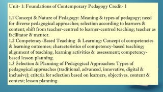 Unit- 1: Foundations of Contemporary Pedagogy Credit- 1
1.1 Concept & Nature of Pedagogy: Meaning & types of pedagogy; need
for diverse pedagogical approaches; selection according to learners &
content; shift from teacher-centred to learner-centred teaching; teacher as
facilitator & mentor.
1.2 Competency-Based Teaching & Learning: Concept of competencies
& learning outcomes; characteristics of competency-based teaching;
alignment of teaching, learning activities & assessment; competency-
based lesson planning.
1.3 Selection & Planning of Pedagogical Approaches: Types of
pedagogical approaches (traditional, advanced, innovative, digital &
inclusive); criteria for selection based on learners, objectives, content &
context; lesson planning.
 