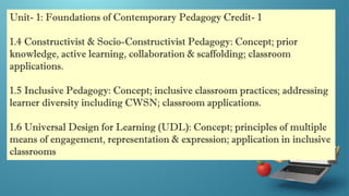 Unit- 1: Foundations of Contemporary Pedagogy Credit- 1
1.4 Constructivist & Socio-Constructivist Pedagogy: Concept; prior
knowledge, active learning, collaboration & scaffolding; classroom
applications.
1.5 Inclusive Pedagogy: Concept; inclusive classroom practices; addressing
learner diversity including CWSN; classroom applications.
1.6 Universal Design for Learning (UDL): Concept; principles of multiple
means of engagement, representation & expression; application in inclusive
classrooms
 